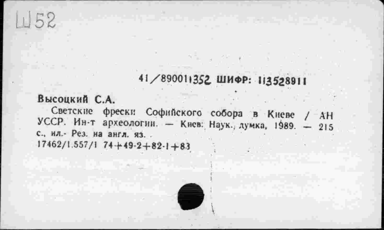 ﻿Id 52
41 /89001і35і ШИФР: 113528911
Высоцкий С.А.
Светские фрески Софийского собора в Киеве / АН УССР. Ин-т археологии. — Киев: Наук., думка, 1^89. __ 215
с., ил.- Рез. на англ. яз.
17462/1.557/1 74 + 49-2 + 82-1+83